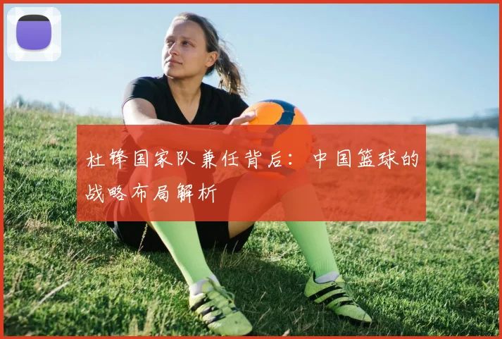 杜锋国家队兼任背后：中国篮球的战略布局解析
