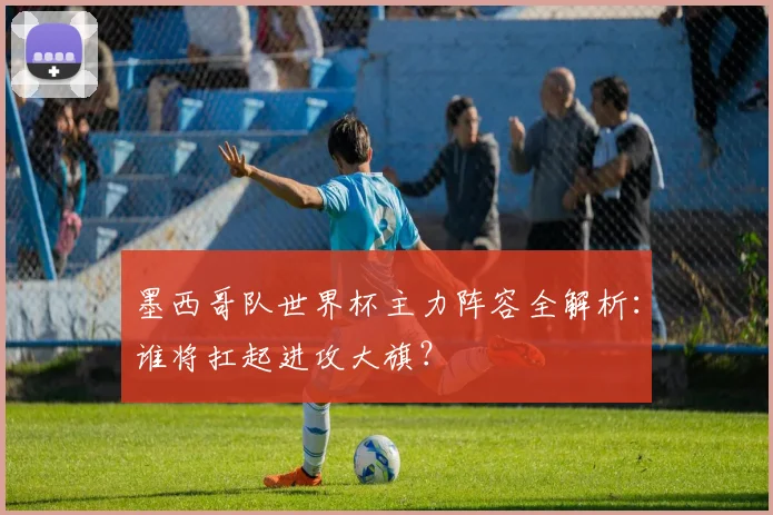 墨西哥队世界杯主力阵容全解析：谁将扛起进攻大旗？