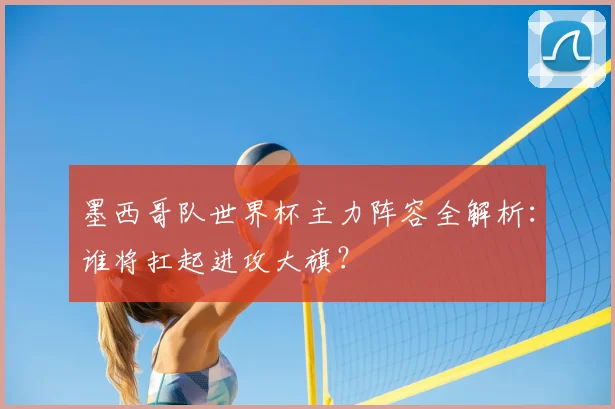 墨西哥队世界杯主力阵容全解析：谁将扛起进攻大旗？